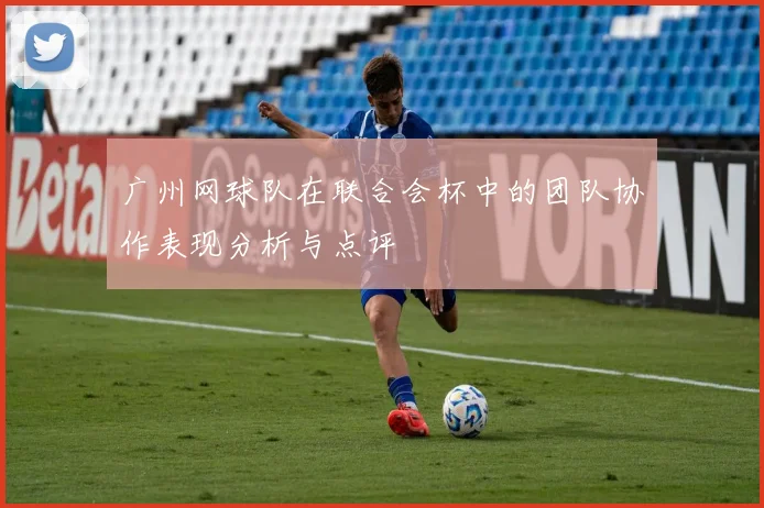 广州网球队在联合会杯中的团队协作表现分析与点评