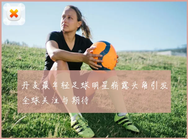 丹麦最年轻足球明星崭露头角引发全球关注与期待