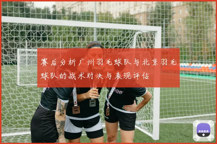 赛后分析广州羽毛球队与北京羽毛球队的战术对决与表现评估