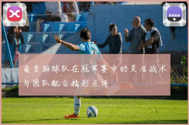 南京排球队在冠军赛中的灵活战术与团队配合精彩点评