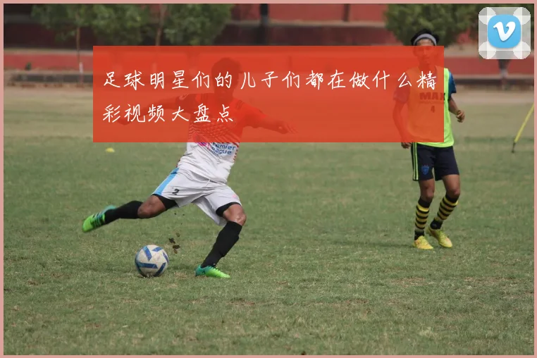 足球明星们的儿子们都在做什么精彩视频大盘点