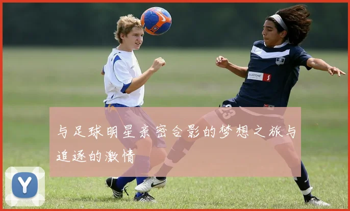 与足球明星亲密合影的梦想之旅与追逐的激情