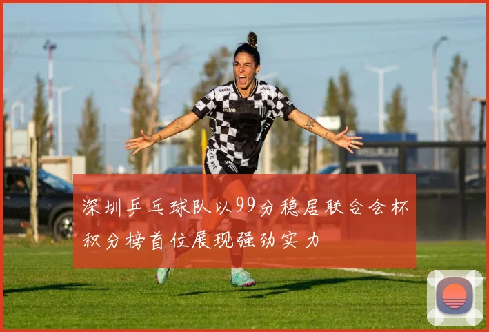 深圳乒乓球队以99分稳居联合会杯积分榜首位展现强劲实力