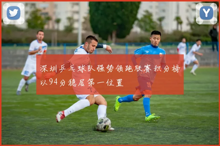 深圳乒乓球队强势领跑联赛积分榜以94分稳居第一位置