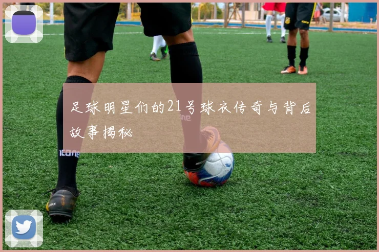 足球明星们的21号球衣传奇与背后故事揭秘