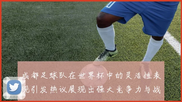 成都足球队在世界杯中的灵活性表现引发热议展现出强大竞争力与战术适应能力