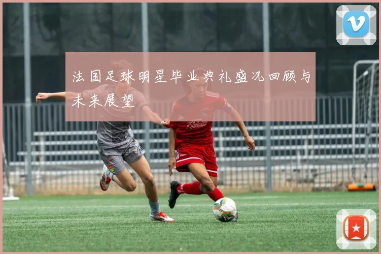 法国足球明星毕业典礼盛况回顾与未来展望