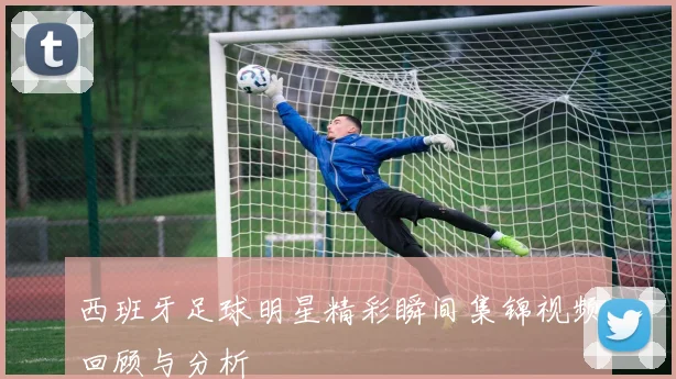 西班牙足球明星精彩瞬间集锦视频回顾与分析