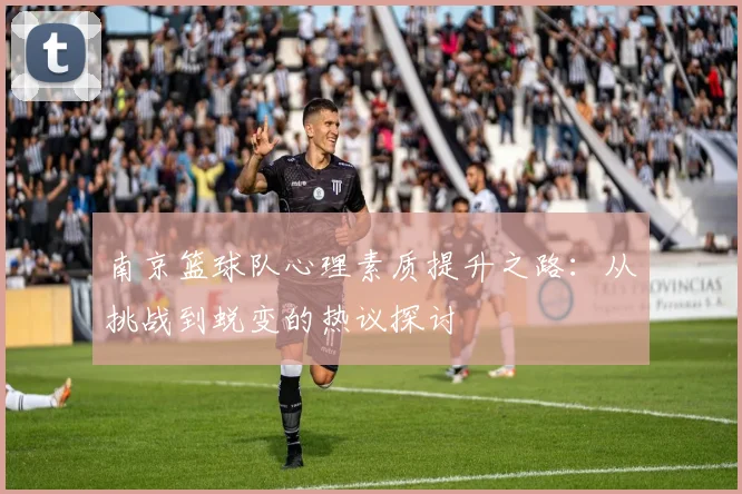 南京篮球队心理素质提升之路：从挑战到蜕变的热议探讨