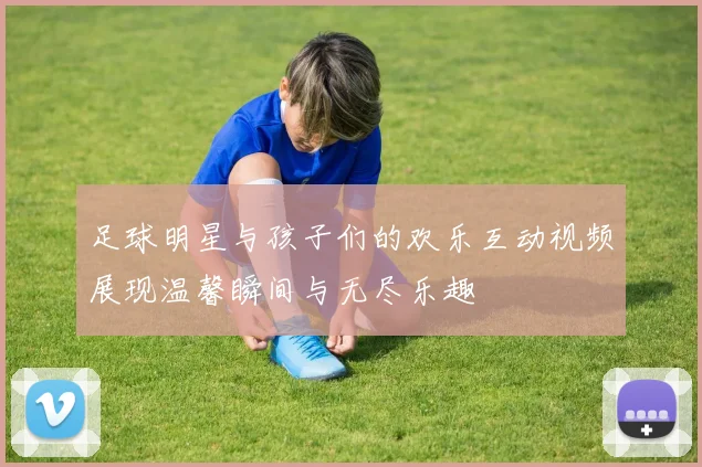 足球明星与孩子们的欢乐互动视频展现温馨瞬间与无尽乐趣