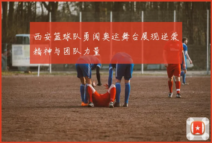 西安篮球队勇闯奥运舞台展现逆袭精神与团队力量