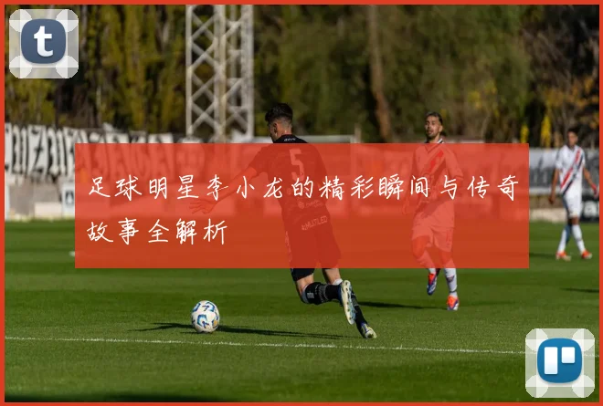 足球明星李小龙的精彩瞬间与传奇故事全解析