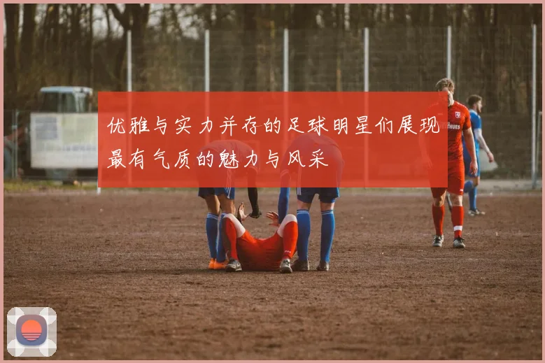优雅与实力并存的足球明星们展现最有气质的魅力与风采