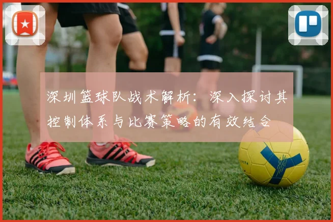 深圳篮球队战术解析：深入探讨其控制体系与比赛策略的有效结合
