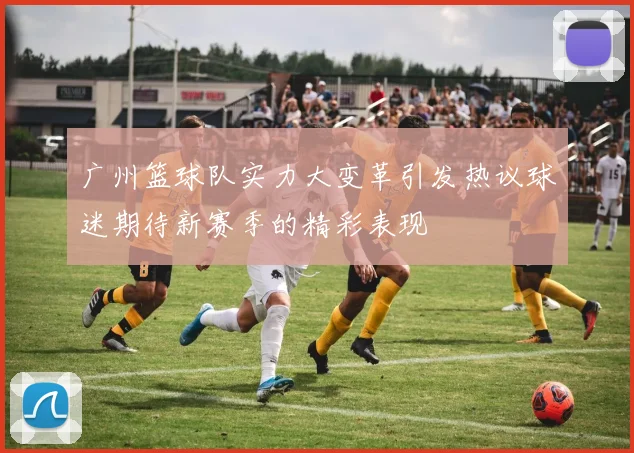 广州篮球队实力大变革引发热议球迷期待新赛季的精彩表现