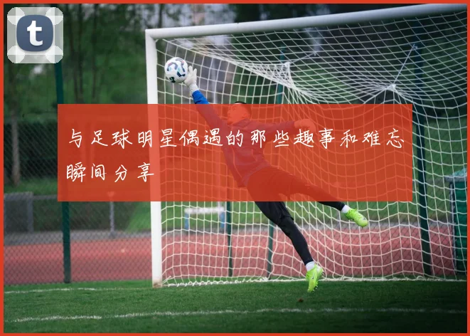 与足球明星偶遇的那些趣事和难忘瞬间分享