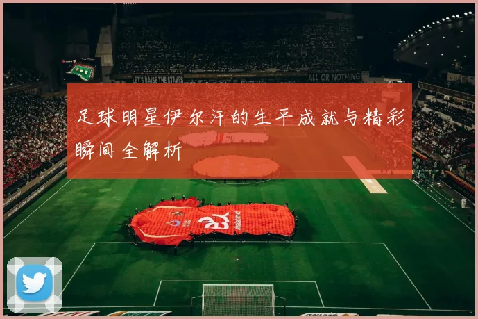 足球明星伊尔汗的生平成就与精彩瞬间全解析