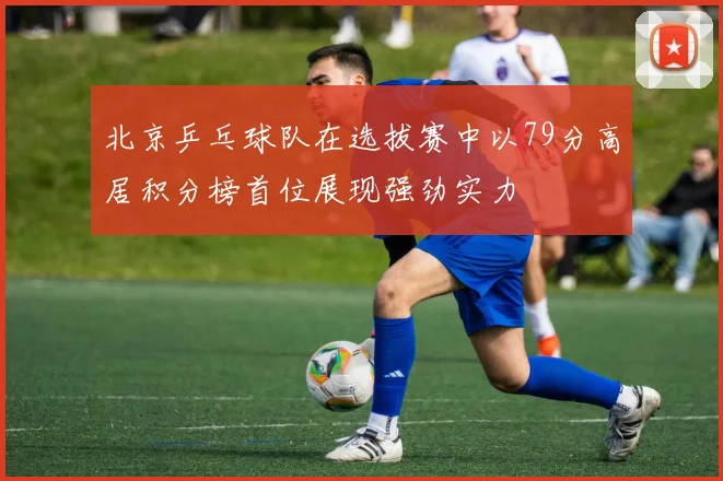 北京乒乓球队在选拔赛中以79分高居积分榜首位展现强劲实力