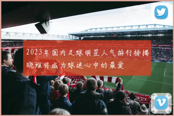 2023年国内足球明星人气排行榜揭晓谁将成为球迷心中的最爱