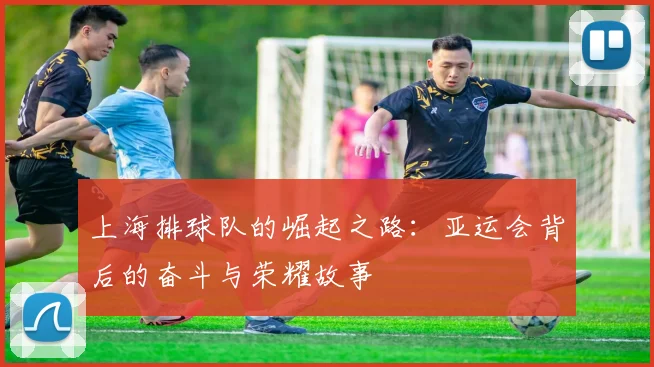 上海排球队的崛起之路：亚运会背后的奋斗与荣耀故事