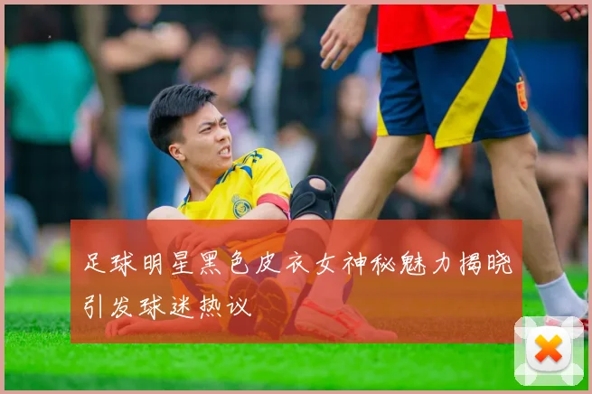 足球明星黑色皮衣女神秘魅力揭晓引发球迷热议