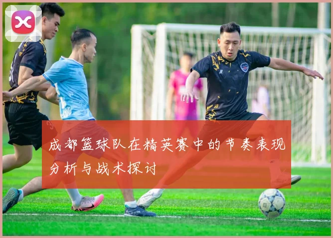 成都篮球队在精英赛中的节奏表现分析与战术探讨