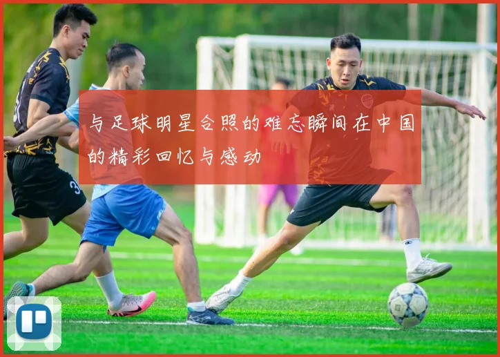 与足球明星合照的难忘瞬间在中国的精彩回忆与感动