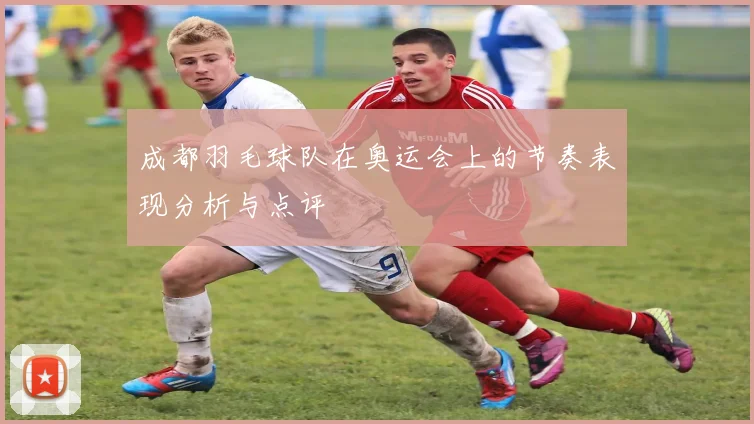 成都羽毛球队在奥运会上的节奏表现分析与点评