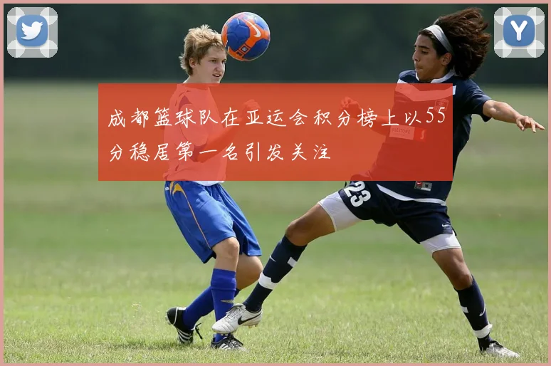 成都篮球队在亚运会积分榜上以55分稳居第一名引发关注