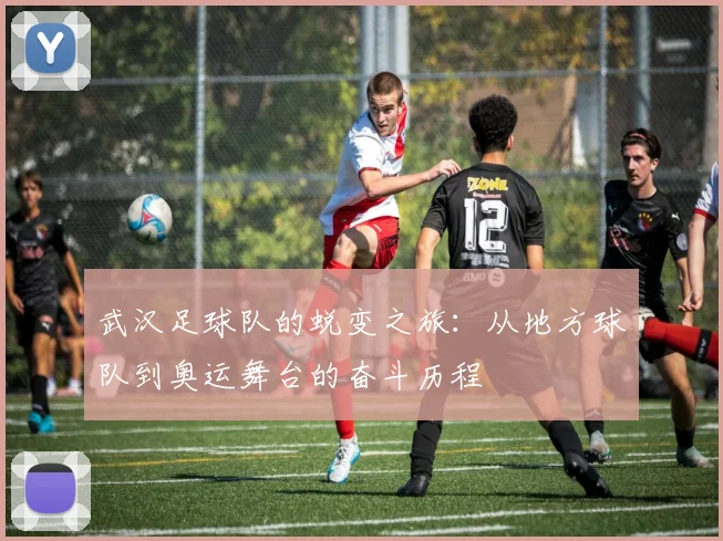 武汉足球队的蜕变之旅：从地方球队到奥运舞台的奋斗历程