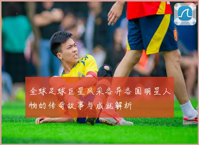 全球足球巨星风采各异各国明星人物的传奇故事与成就解析