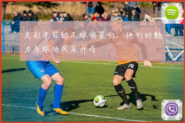 光彩夺目的足球明星们：他们的魅力与球场风采并存