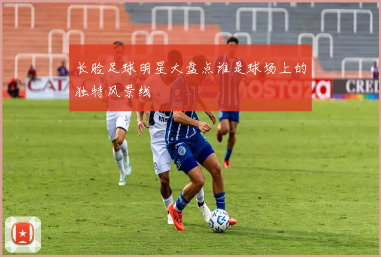 长脸足球明星大盘点谁是球场上的独特风景线