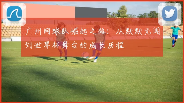 广州网球队崛起之路：从默默无闻到世界杯舞台的成长历程