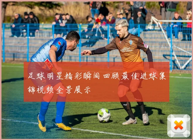 足球明星精彩瞬间回顾最佳进球集锦视频全景展示