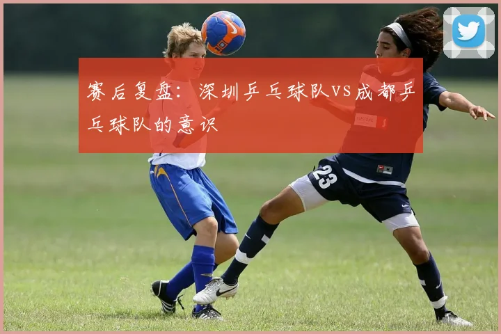 赛后复盘：深圳乒乓球队vs成都乒乓球队的意识