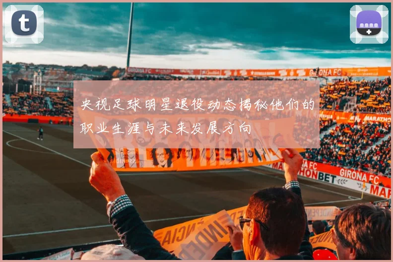 央视足球明星退役动态揭秘他们的职业生涯与未来发展方向