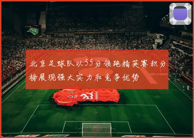 北京足球队以55分领跑精英赛积分榜展现强大实力和竞争优势