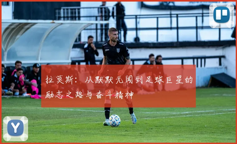 拉莫斯：从默默无闻到足球巨星的励志之路与奋斗精神