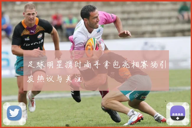 足球明星携时尚手拿包亮相赛场引发热议与关注