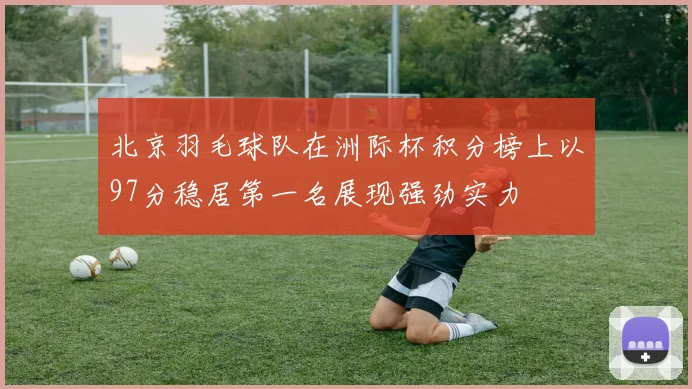 北京羽毛球队在洲际杯积分榜上以97分稳居第一名展现强劲实力