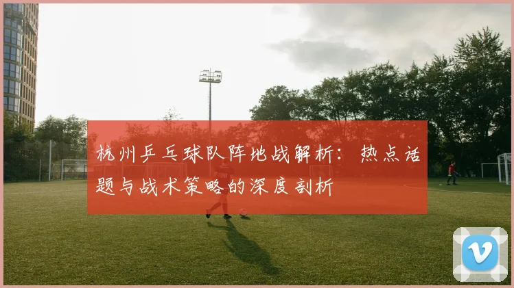 杭州乒乓球队阵地战解析：热点话题与战术策略的深度剖析