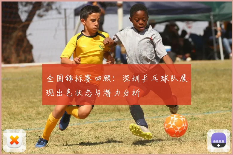 全国锦标赛回顾：深圳乒乓球队展现出色状态与潜力分析