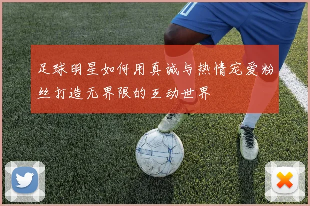 足球明星如何用真诚与热情宠爱粉丝打造无界限的互动世界