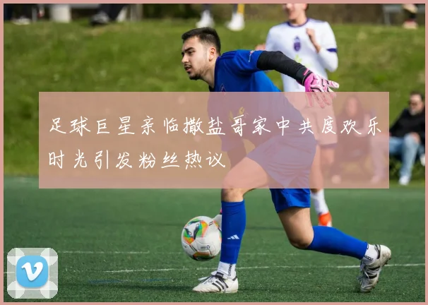 足球巨星亲临撒盐哥家中共度欢乐时光引发粉丝热议