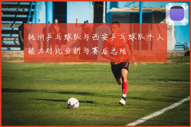 杭州乒乓球队与西安乒乓球队个人能力对比分析与赛后总结