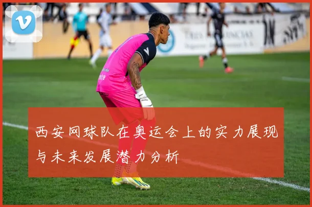 西安网球队在奥运会上的实力展现与未来发展潜力分析