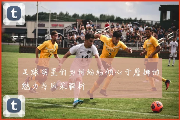 足球明星们为何纷纷倾心于詹娜的魅力与风采解析