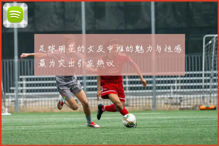 足球明星的女友中谁的魅力与性感最为突出引发热议
