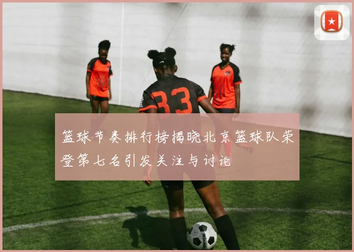 篮球节奏排行榜揭晓北京篮球队荣登第七名引发关注与讨论